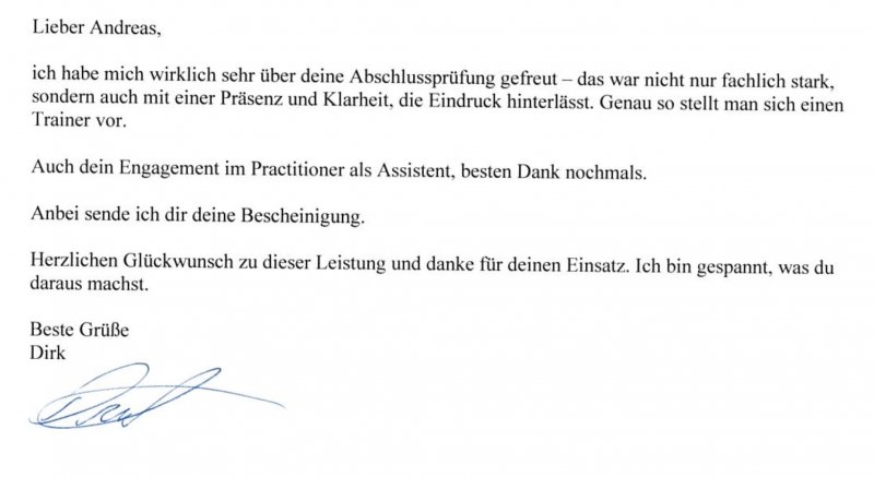 Empfehlung-Dirk Empfehlung-Dirk ich habe mich wirklich sehr über Deine Abschlussprüfung gefreut. Das war nicht nur fachlich stark,
sondern auch mit einer Präsenz und Klarheit, die Eindruck hinterlässt. Genau so stellt man sich einen
Trainer vor.
Auch Dein Engagement im Practitioner als Assistent, besten Dank nochmals.
Anbei sende ich Dir Deine Bescheinigung.
Herzlichen Glückwunsch zu dieser Leistung und danke für Deinen Einsatz. Ich bin gespannt, was Du
daraus machst.
Beste Grüße
Dirk